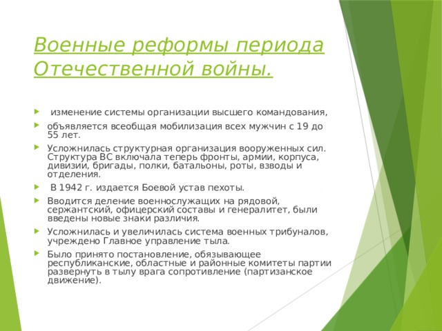 Военные реформы периода Отечественной войны.  изменение системы организации высшего командования, объявляется всеобщая мобилизация всех мужчин с 19 до 55 лет. Усложнилась структурная организация вооруженных сил. Структура ВС включала теперь фронты, армии, корпуса, дивизии, бригады, полки, батальоны, роты, взводы и отделения.  В 1942 г. издается Боевой устав пехоты. Вводится деление военнослужащих на рядовой, сержантский, офицерский составы и генералитет, были введены новые знаки различия. Усложнилась и увеличилась система военных трибуналов, учреждено Главное управление тыла. Было принято постановление, обязывающее республиканские, областные и районные комитеты партии развернуть в тылу врага сопротивление (партизанское движение). 