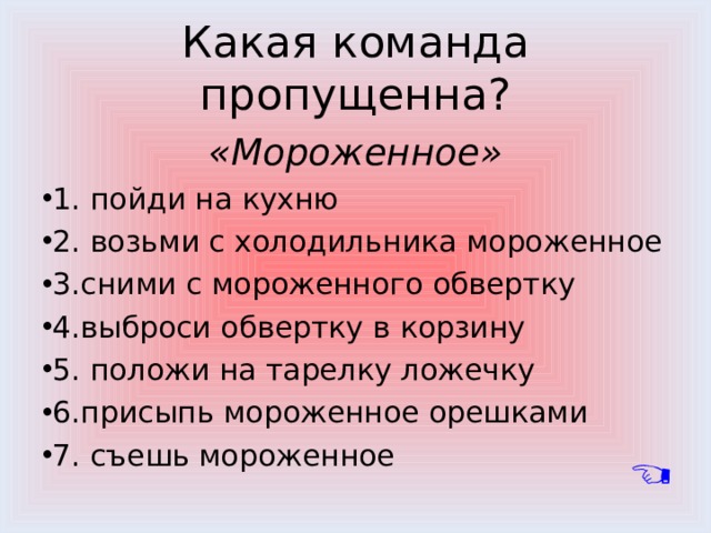 Какая команда пропущенна? «Мороженное» 1. пойди на кухню 2. возьми с холодильника мороженное 3.сними с мороженного обвертку 4.выброси обвертку в корзину 5. положи на тарелку ложечку 6.присыпь мороженное орешками 7. съешь мороженное 