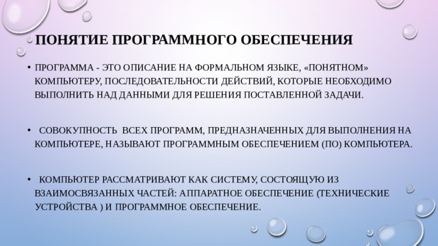 Понятие программного обеспечения Программа - это описание на формальном языке, «понятном» компьютеру, последовательности действий, которые необходимо выполнить над данными для решения поставленной задачи.  Совокупность всех программ, предназначенных для выполнения на компьютере, называют программным обеспечением (ПО) компьютера.  Компьютер рассматривают как систему, состоящую из взаимосвязанных частей: аппаратное обеспечение (технические устройства ) и программное обеспечение. 