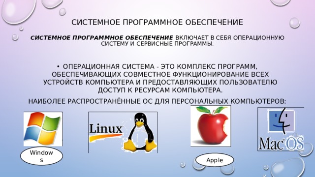 Системное программное обеспечение   Системное программное обеспечение включает в себя операционную систему и сервисные программы.   Операционная система - это комплекс программ, обеспечивающих совместное функционирование всех устройств компьютера и предоставляющих пользователю доступ к ресурсам компьютера. Наиболее распространённые ОС для персональных компьютеров: Windows Apple 