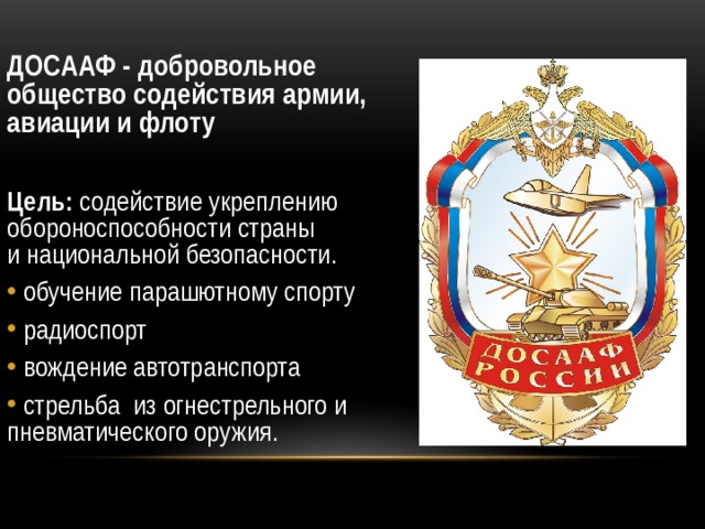 ДОСААФ - добровольное общество содействия армии, авиации и флоту  Цель: содействие укреплению обороноспособности страны и национальной безопасности.  обучение парашютному спорту  радиоспорт  вождение автотранспорта   стрельба из огнестрельного и пневматического оружия. 
