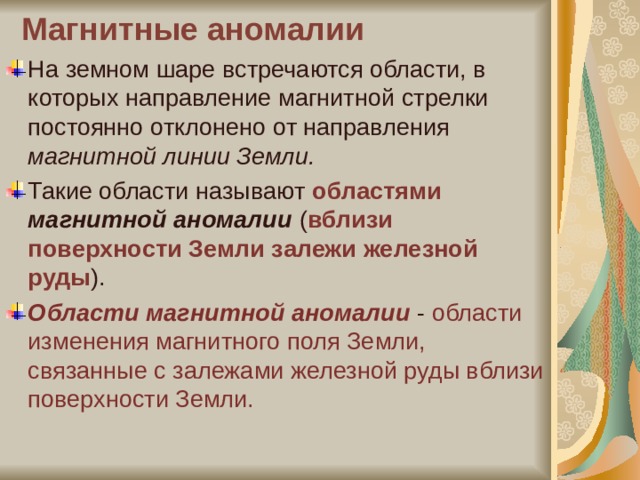 Магнитные аномалии   На земном шаре встречаются области, в которых направление магнитной стрелки постоянно отклонено от направления магнитной линии Земли.  Такие области называют областями  магнитной аномалии ( вблизи поверхности Земли залежи железной руды ). Области магнитной аномалии - области изменения магнитного поля Земли, связанные с залежами железной руды вблизи поверхности Земли. 