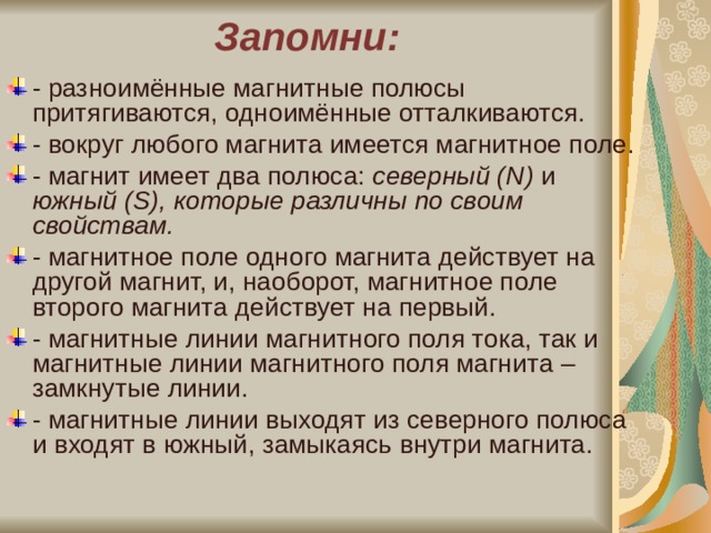 Запомни: - разноимённые магнитные полюсы притягиваются, одноимённые отталкиваются. - вокруг любого магнита имеется магнитное поле. - магнит имеет два полюса: северный ( N ) и южный ( S ), которые различны по своим свойствам. - магнитное поле одного магнита действует на другой магнит, и, наоборот, магнитное поле второго магнита действует на первый. - магнитные линии магнитного поля тока, так и магнитные линии магнитного поля магнита – замкнутые линии. - магнитные линии выходят из северного полюса и входят в южный, замыкаясь внутри магнита. 