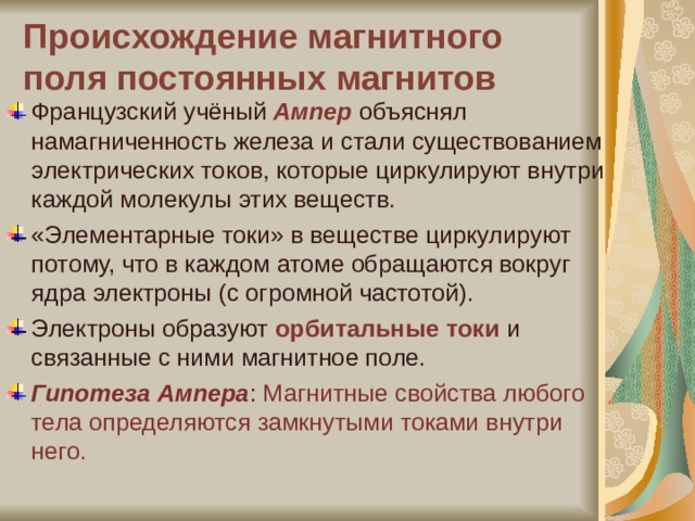Происхождение магнитного поля постоянных магнитов Французский учёный Ампер объяснял намагниченность железа и стали существованием электрических токов, которые циркулируют внутри каждой молекулы этих веществ. «Элементарные токи» в веществе циркулируют потому, что в каждом атоме обращаются вокруг ядра электроны (с огромной частотой). Электроны образуют орбитальные токи и связанные с ними магнитное поле. Гипотеза Ампера : Магнитные свойства любого тела определяются замкнутыми токами внутри него. 