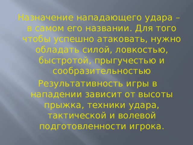  Назначение нападающего удара – в самом его названии. Для того чтобы успешно атаковать, нужно обладать силой, ловкостью, быстротой, прыгучестью и сообразительностью Результативность игры в нападении зависит от высоты прыжка, техники удара, тактической и волевой подготовленности игрока.  