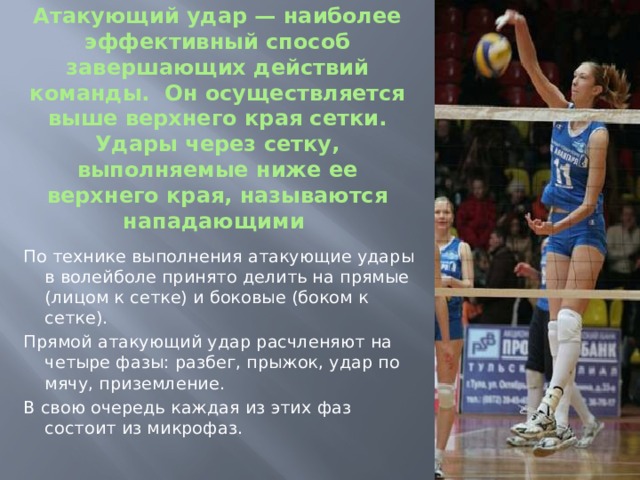 Атакующий удар — наиболее эффективный способ завершающих действий команды. Он осуществляется выше верхнего края сетки. Удары через сетку, выполняемые ниже ее верхнего края, называются нападающими По технике выполнения атакующие удары в волейболе принято делить на прямые (лицом к сетке) и боковые (боком к сетке). Прямой атакующий удар расчленяют на четыре фазы: разбег, прыжок, удар по мячу, приземление. В свою очередь каждая из этих фаз состоит из микрофаз. 