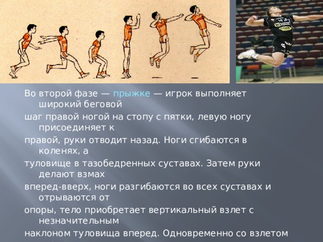 Во второй фазе — прыжке — игрок выполняет широкий беговой шаг правой ногой на стопу с пятки, левую ногу присоединяет к правой, руки отводит назад. Ноги сгибаются в коленях, а туловище в тазобедренных суставах. Затем руки делают взмах вперед-вверх, ноги разгибаются во всех суставах и отрываются от опоры, тело приобретает вертикальный взлет с незначительным наклоном туловища вперед. Одновременно со взлетом игрок выполняет замах правой рукой вверх-назад, левая рука задерживает движение на уровне плеча. Туловище прогибается в грудном и поясничных отделах позвоночника, ноги незначительно сгибаются в коленях. Важно, чтобы кисть бьющей руки заносилась не за голову, а была над плечом; выше плеча должен быть и локоть. 