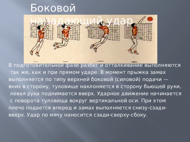 Боковой нападающий удар В подготовительной фазе разбег и отталкивание выполняются  так же, как и при прямом ударе. В момент прыжка замах выполняется по типу верхней боковой (силовой) подачи — вниз в сторону, туловище наклоняется в сторону бьющей руки,  левая рука поднимается вверх. Ударное движение начинается  с поворота туловища вокруг вертикальной оси. При этом плечо подается вперед и замах выполняется снизу-сзади- вверх. Удар по мячу наносится сзади-сверху-сбоку. 