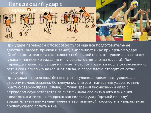 Нападающий удар с переводом мяча При ударе переводом с поворотом туловища все подготовительные действия (разбег, прыжок и замах) выполняются как при прямом ударе  Особенности техники составляют: небольшой поворот туловища в сторону  удара и нанесение удара по мячу сверху-сзади-справа (рис. а). При переводе вправо туловище начинает поворот сразу же после отталкивания, затем его несколько наклоняют влево, а левое плечо отводят от сетки (рис.б). При ударах с переводом без поворота туловища движения туловища в сторону маловыражены. Основную роль играет нанесение удара по мячу  кистью сверху-справа (слева). С точки зрения биомеханики удар с переводом осуществляется за счет финального активного движения предплечья и кисти, в то время как силовой удар (прямой по ходу)— вращательным движением плеча в вертикальной плоскости в направлении последующего полета мяча. 
