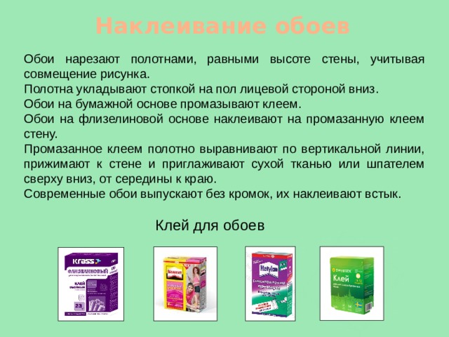 Наклеивание обоев Обои нарезают полотнами, равными высоте стены, учитывая совмещение рисунка. Полотна укладывают стопкой на пол лицевой стороной вниз. Обои на бумажной основе промазывают клеем. Обои на флизелиновой основе наклеивают на промазанную клеем стену. Промазанное клеем полотно выравнивают по вертикальной линии, прижимают к стене и приглаживают сухой тканью или шпателем сверху вниз, от середины к краю. Современные обои выпускают без кромок, их наклеивают встык. Клей для обоев 