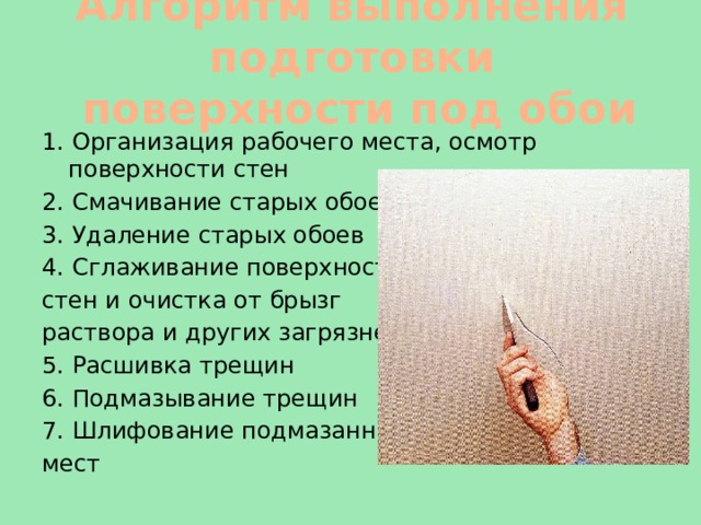  Алгоритм выполнения подготовки  поверхности под обои   1. Организация рабочего места, осмотр поверхности стен 2. Смачивание старых обоев 3. Удаление старых обоев 4. Сглаживание поверхности стен и очистка от брызг раствора и других загрязнений 5. Расшивка трещин 6. Подмазывание трещин 7. Шлифование подмазанных мест 