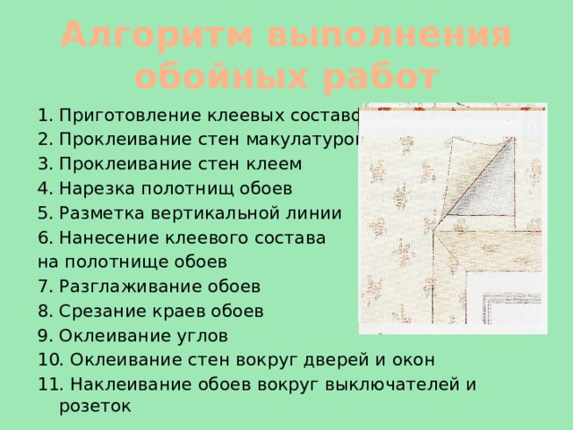 Алгоритм выполнения обойных работ 1. Приготовление клеевых составов 2. Проклеивание стен макулатурой 3. Проклеивание стен клеем 4. Нарезка полотнищ обоев 5. Разметка вертикальной линии 6. Нанесение клеевого состава на полотнище обоев 7. Разглаживание обоев 8. Срезание краев обоев 9. Оклеивание углов 10. Оклеивание стен вокруг дверей и окон 11. Наклеивание обоев вокруг выключателей и розеток 