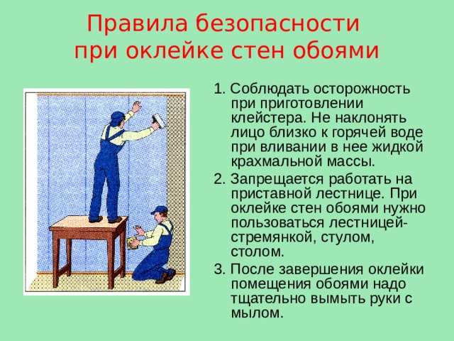 Правила безопасности при оклейке стен обоями  1. Соблюдать осторожность при приготовлении клейстера. Не наклонять лицо близко к горячей воде при вливании в нее жидкой крахмальной массы. 2. Запрещается работать на приставной лестнице. При оклейке стен обоями нужно пользоваться лестницей-стремянкой, стулом, столом. 3. После завершения оклейки помещения обоями надо тщательно вымыть руки с мылом. 