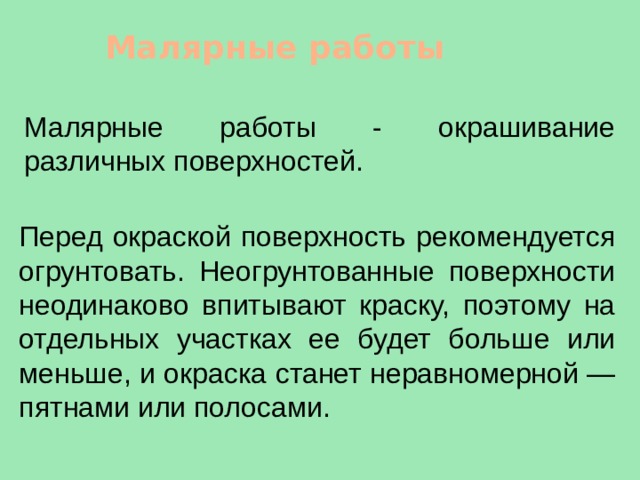 Малярные работы Малярные работы - окрашивание различных поверхностей. Перед окраской поверхность рекомендуется огрунтовать. Неогрунтованные поверхности неодинаково впитывают краску, поэтому на отдельных участках ее будет больше или меньше, и окраска станет неравномерной — пятнами или полосами. 