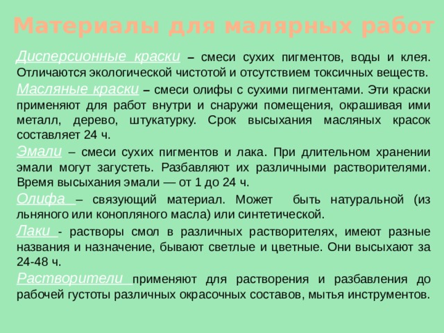 Материалы для малярных работ Дисперсионные краски  – смеси сухих пигментов, воды и клея. Отличаются экологической чистотой и отсутствием токсичных веществ. Масляные краски  – смеси олифы с сухими пигментами. Эти краски применяют для работ внутри и снаружи помещения, окрашивая ими металл, дерево, штукатурку. Срок высыхания масляных красок составляет 24 ч. Эмали  – смеси сухих пигментов и лака. При длительном хранении эмали могут загустеть. Разбавляют их различными растворителями. Время высыхания эмали — от 1 до 24 ч. Олифа – связующий материал. Может быть натуральной (из льняного или конопляного масла) или синтетической. Лаки - растворы смол в различных растворителях, имеют разные названия и назначение, бывают светлые и цветные. Они высыхают за 24-48 ч. Растворители применяют для растворения и разбавления до рабочей густоты различных окрасочных составов, мытья инструментов. 