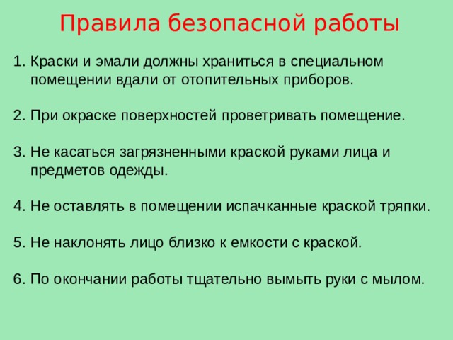 Правила безопасной работы Краски и эмали должны храниться в специальном помещении вдали от отопительных приборов. При окраске поверхностей проветривать помещение. Не касаться загрязненными краской руками лица и предметов одежды. Не оставлять в помещении испачканные краской тряпки. Не наклонять лицо близко к емкости с краской. По окончании работы тщательно вымыть руки с мылом. 