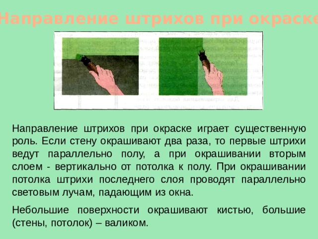 Направление штрихов при окраске Направление штрихов при окраске играет существенную роль. Если стену окрашивают два раза, то первые штрихи ведут параллельно полу, а при окрашивании вторым слоем - вертикально от потолка к полу. При окрашивании потолка штрихи последнего слоя проводят параллельно световым лучам, падающим из окна. Небольшие поверхности окрашивают кистью, большие (стены, потолок) – валиком. 