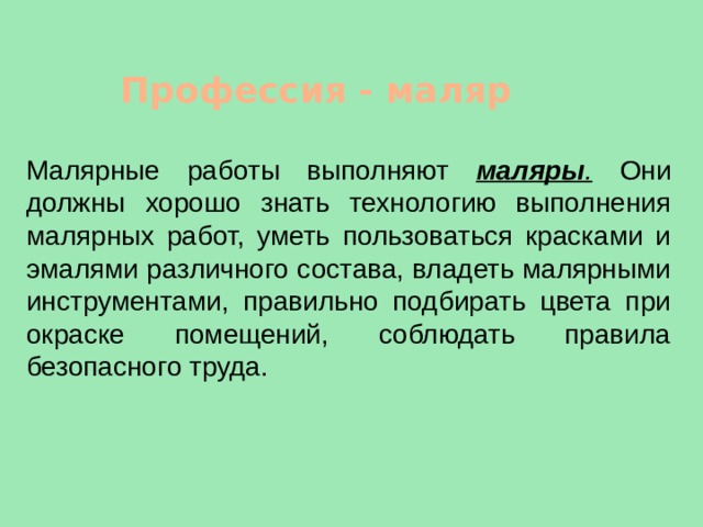 Профессия - маляр Малярные работы выполняют маляры .  Они должны хорошо знать технологию выполнения малярных работ, уметь пользоваться красками и эмалями различного состава, владеть малярными инструментами, правильно подбирать цвета при окраске помещений, соблюдать правила безопасного труда. 