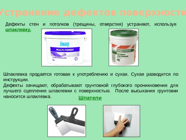 Устранение дефектов поверхности Дефекты стен и потолков (трещины, отверстия) устраняют, используя шпаклевку. Шпаклевка продается готовая к употреблению и сухая. Сухая разводится по инструкции. Дефекты зачищают, обрабатывают грунтовкой глубокого проникновения для лучшего сцепления шпаклевки с поверхностью. После высыхания грунтовки наносится шпаклевка.  Шпатели 