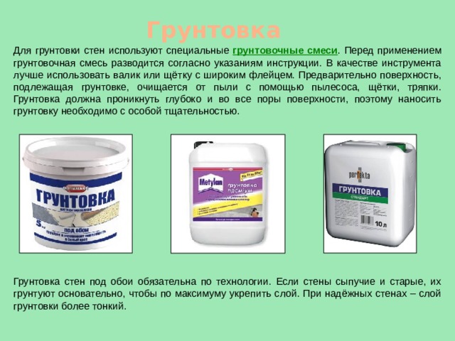 Грунтовка Для грунтовки стен используют специальные грунтовочные смеси . Перед применением грунтовочная смесь разводится согласно указаниям инструкции. В качестве инструмента лучше использовать валик или щётку с широким флейцем. Предварительно поверхность, подлежащая грунтовке, очищается от пыли с помощью пылесоса, щётки, тряпки. Грунтовка должна проникнуть глубоко и во все поры поверхности, поэтому наносить грунтовку необходимо с особой тщательностью. Грунтовка стен под обои обязательна по технологии. Если стены сыпучие и старые, их грунтуют основательно, чтобы по максимуму укрепить слой. При надёжных стенах – слой грунтовки более тонкий. 