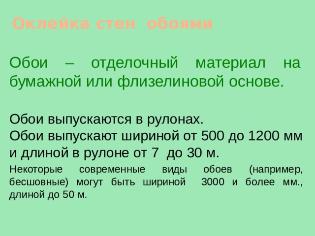 Оклейка стен обоями Обои – отделочный материал на бумажной или флизелиновой основе.  Обои выпускаются в рулонах. Обои выпускают шириной от 500 до 1200 мм и длиной в рулоне от 7 до 30 м. Некоторые современные виды обоев (например, бесшовные) могут быть шириной 3000 и более мм., длиной до 50 м. 