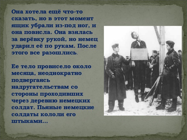 Она хотела ещё что-то сказать, но в этот момент ящик убрали из-под ног, и она повисла. Она взялась за верёвку рукой, но немец ударил её по рукам. После этого все разошлись .   Ее тело провисело около месяца, неоднократно подвергаясь надругательствам со стороны проходивших через деревню немецких солдат. Пьяные немецкие солдаты кололи его штыками…  