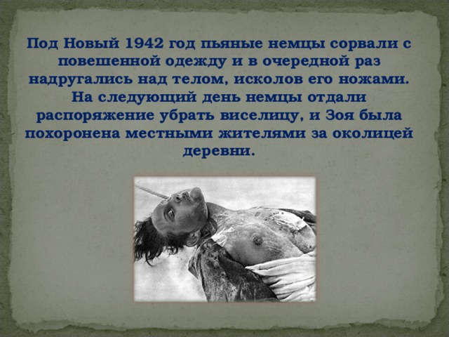 Под Новый 1942 год пьяные немцы сорвали с повешенной одежду и в очередной раз надругались над телом, исколов его ножами. На следующий день немцы отдали распоряжение убрать виселицу, и Зоя была похоронена местными жителями за околицей деревни.   