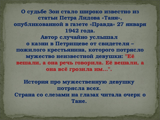 О судьбе Зои стало широко известно из статьи Петра Лидова «Таня», опубликованной в газете «Правда» 27 января 1942 года. Автор случайно услышал о казни в Петрищеве от свидетеля – пожилого крестьянина, которого потрясло мужество неизвестной девушки: 