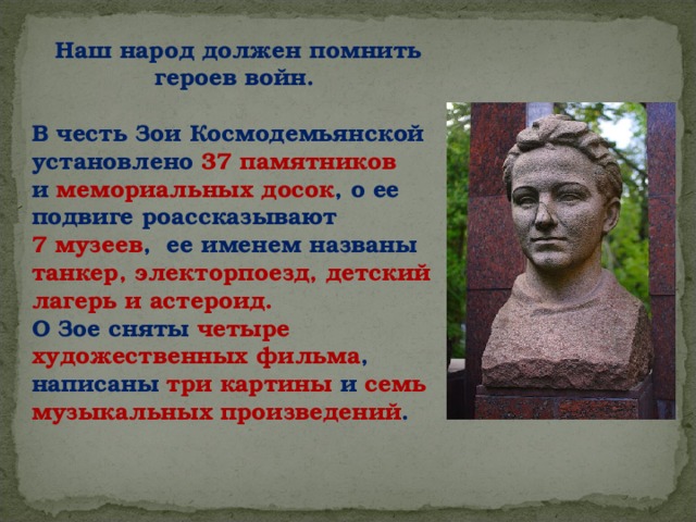 Наш народ должен помнить героев войн.  В честь Зои Космодемьянской установлено 37 памятников и мемориальных досок , о ее подвиге роассказывают 7 музеев , ее именем названы танкер, электорпоезд, детский лагерь и астероид. О Зое сняты четыре художественных фильма , написаны три картины и семь музыкальных произведений .       