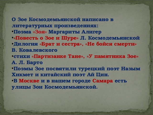 О Зое Космодемьянской написано в литературных произведениях: Поэма «Зоя» Маргариты Алигер «Повесть о Зое и Шуре» Л. Космодемьянской Дилогия «Брат и сестра», «Не бойся смерти» В. Ковалевского стихи «Партизанке Тане», «У памятника Зое» А. Л. Барто Поэмы Зое посвятили турецкий поэт Назым Хикмет и китайский поэт Ай Цин. В Москве и в нашем городе Самара  есть улицы Зои Космодемьянской. 