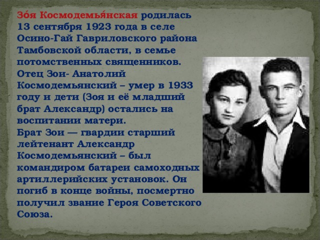 Зо́я Космодемья́нская родилась 13 сентября 1923 года в селе Осино-Гай Гавриловского района Тамбовской области, в семье потомственных священников. Отец Зои- Анатолий Космодемьянский – умер в 1933 году и дети (Зоя и её младший брат Александр) остались на воспитании матери. Брат Зои — гвардии старший лейтенант Александр Космодемьянский – был командиром батареи самоходных артиллерийских установок. Он погиб в конце войны, посмертно получил звание Героя Советского Союза.  