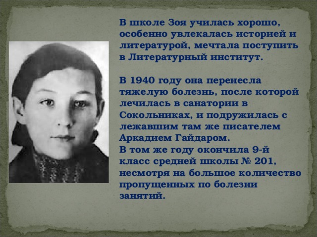 В школе Зоя училась хорошо, особенно увлекалась историей и литературой, мечтала поступить в Литературный институт.  В 1940 году она перенесла тяжелую болезнь, после которой лечилась в санатории в Сокольниках, и подружилась с лежавшим там же писателем Аркадием Гайдаром. В том же году окончила 9-й класс средней школы № 201, несмотря на большое количество пропущенных по болезни занятий. 