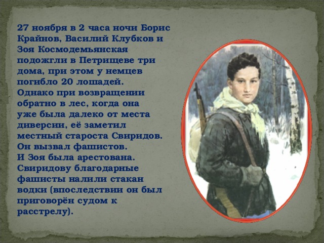 27 ноября в 2 часа ночи Борис Крайнов, Василий Клубков и Зоя Космодемьянская подожгли в Петрищеве три дома, при этом у немцев погибло 20 лошадей. Однако при возвращении обратно в лес, когда она уже была далеко от места диверсии, её заметил местный староста Свиридов. Он вызвал фашистов. И Зоя была арестована. Свиридову благодарные фашисты налили стакан водки (впоследствии он был приговорён судом к расстрелу). 