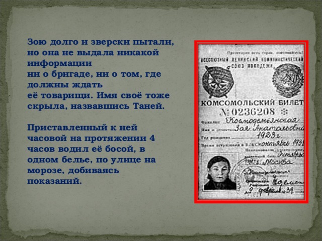 Зою долго и зверски пытали, но она не выдала никакой информации ни о бригаде, ни о том, где должны ждать её товарищи. Имя своё тоже скрыла, назвавшись Таней.  Приставленный к ней часовой на протяжении 4 часов водил её босой, в одном белье, по улице на морозе, добиваясь показаний.  