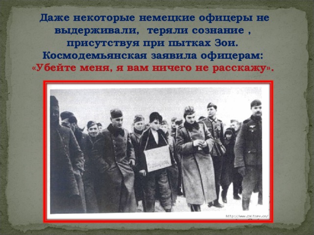 Даже некоторые немецкие офицеры не выдерживали, теряли сознание , присутствуя при пытках Зои. Космодемьянская заявила офицерам: «Убейте меня, я вам ничего не расскажу».  