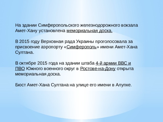 На здании Симферопольского железнодорожного вокзала Амет-Хану установлена  мемориальная доска. В 2015 году Верховная рада Украины проголосовала за присвоение аэропорту « Симферополь » имени Амет-Хана Султана. В октябре 2015 года на здании штаба  4-й армии ВВС и ПВО  Южного военного округ в  Ростове-на-Дону  открыта мемориальная доска. Бюст Амет-Хана Султана на улице его имени в Алупке . 