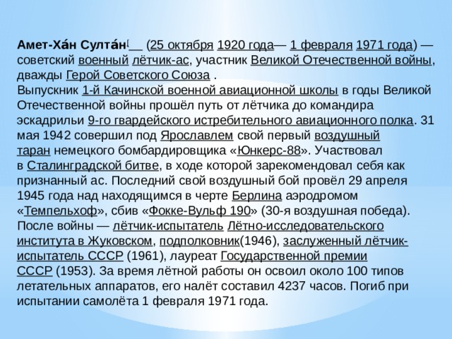 Амет-Ха́н Султа́н [   ( 25 октября   1920 года —  1 февраля   1971 года ) — советский  военный   лётчик-ас , участник  Великой Отечественной войны , дважды Герой Советского Союза  . Выпускник  1-й Качинской военной авиационной школы  в годы Великой Отечественной войны прошёл путь от лётчика до командира эскадрильи  9-го гвардейского истребительного авиационного полка . 31 мая 1942 совершил под  Ярославлем  свой первый  воздушный таран  немецкого бомбардировщика « Юнкерс-88 ». Участвовал в  Сталинградской битве , в ходе которой зарекомендовал себя как признанный ас. Последний свой воздушный бой провёл 29 апреля 1945 года над находящимся в черте  Берлина  аэродромом « Темпельхоф », сбив « Фокке-Вульф 190 » (30-я воздушная победа). После войны —  лётчик-испытатель   Лётно-исследовательского института в Жуковском ,  подполковник (1946),  заслуженный лётчик-испытатель СССР  (1961), лауреат  Государственной премии СССР  (1953). За время лётной работы он освоил около 100 типов летательных аппаратов, его налёт составил 4237 часов. Погиб при испытании самолёта 1 февраля 1971 года. 
