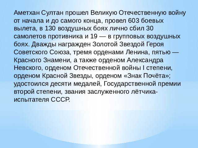 Аметхан Султан прошел Великую Отечественную войну от начала и до самого конца, провел 603 боевых вылета, в 130 воздушных боях лично сбил 30 самолетов противника и 19 — в групповых воздушных боях. Дважды награжден Золотой Звездой Героя Советского Союза, тремя орде­нами Ленина, пятью — Красного Знамени, а также орде­ном Александра Невского, орденом Отечественной вой­ны I степени, орденом Красной Звезды, орденом «Знак Почёта»; удостоился десяти медалей, Государственной премии второй степени, звания заслуженного лётчика-испытателя СССР. 