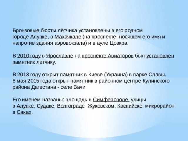 Бронзовые бюсты лётчика установлены в его родном городе  Алупке , в  Махачкале  (на проспекте, носящем его имя и напротив здания аэровокзала) и в ауле Цовкра. В  2010 году  в  Ярославле  на  проспекте Авиаторов  был  установлен памятник  летчику. В 2013 году открыт памятник в Киеве (Украина) в парке Славы. 8 мая 2015 года открыт памятник в районном центре Кулинского района Дагестана - селе Вачи Его именем названы: площадь в  Симферополе улицы в  Алупке ,  Судаке ,  Волгограде   Жуковском ,  Каспийске ; микрорайон в  Саках . 