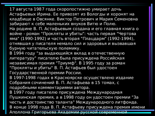 17 августа 1987 года скоропостижно умирает дочь Астафьевых Ирина. Ее привозят из Вологды и хоронят на кладбище в Овсянке. Виктор Петрович и Мария Семеновна забирают к себе маленьких внуков Витю и Полю.  На родине В. П. Астафьевым создана и его главная книга о войне - роман 