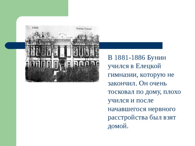 В 1881-1886 Бунин учился в Елецкой гимназии, которую не закончил. Он очень тосковал по дому, плохо учился и после начавшегося нервного расстройства был взят домой.