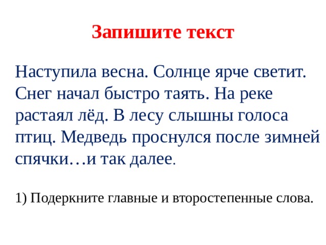 Запишите текст Наступила весна. Солнце ярче светит. Снег начал быстро таять. На реке растаял лёд. В лесу слышны голоса птиц. Медведь проснулся после зимней спячки…и так далее .   1) Подеркните главные и второстепенные слова. 