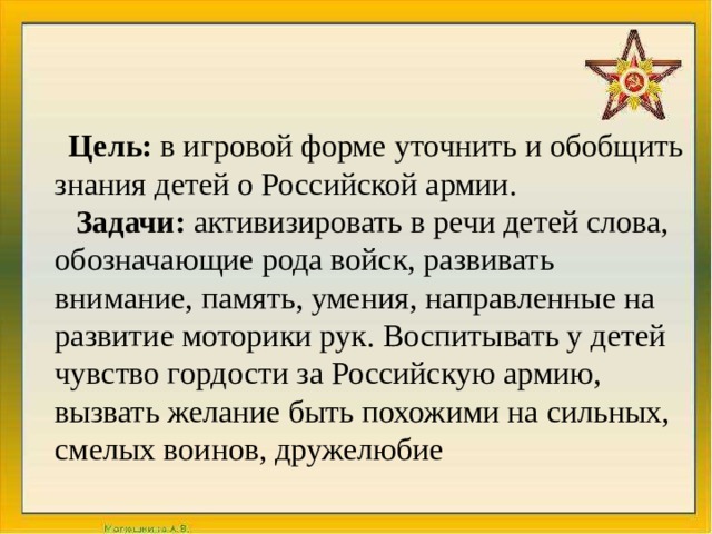 Цель: в игровой форме уточнить и обобщить знания детей о Российской армии. Задачи:  активизировать в речи детей слова, обозначающие рода войск, развивать внимание, память, умения, направленные на развитие моторики рук. Воспитывать у детей чувство гордости за Российскую армию, вызвать желание быть похожими на сильных, смелых воинов, дружелюбие 