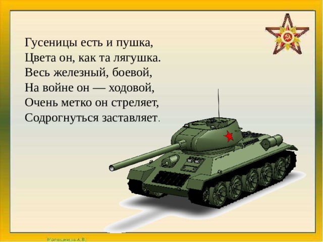 Гусеницы есть и пушка,  Цвета он, как та лягушка.  Весь железный, боевой,  На войне он — ходовой,  Очень метко он стреляет,  Содрогнуться заставляет . 