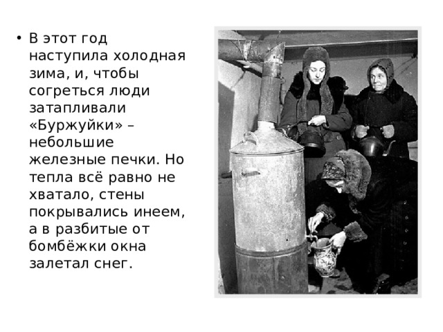В этот год наступила холодная зима, и, чтобы согреться люди затапливали «Буржуйки» – небольшие железные печки. Но тепла всё равно не хватало, стены покрывались инеем, а в разбитые от бомбёжки окна залетал снег. 