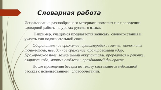  Словарная работа   Использование разнообразного материала помогает и в проведении словарной работы на уроках русского языка.  Например, учащимся предлагается записать словосочетания и указать тип подчинительной связи.  Оборонительное сражение, артиллерийские залпы, выполнить точь-в-точь, невиданное сражение, бронированный удар, Прохоровское поле, захваченный оккупантами, прорваться к речонке, озаряют небо, мирные отблески, праздничный фейерверк.   После проведения беседы по тексту составляется небольшой рассказ с использованием словосочетаний. 