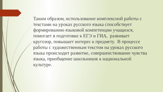 Таким образом, использование комплексной работы с текстами на уроках русского языка способствует формированию языковой компетенции учащихся, помогает в подготовке к ЕГЭ и ГИА, развивает кругозор, повышает интерес к предмету. В процессе работы с художественным текстом на уроках русского языка происходит развитие, совершенствование чувства языка, приобщение школьников к национальной культуре. 