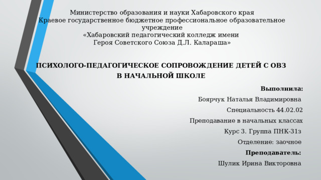 Министерство образования и науки Хабаровского края  Краевое государственное бюджетное профессиональное образовательное учреждение  «Хабаровский педагогический колледж имени  Героя Советского Союза Д.Л. Калараша»    ПСИХОЛОГО-ПЕДАГОГИЧЕСКОЕ СОПРОВОЖДЕНИЕ ДЕТЕЙ С ОВЗ В НАЧАЛЬНОЙ ШКОЛЕ Выполнила: Боярчук Наталья Владимировна Специальность 44.02.02 Преподавание в начальных классах Курс 3. Группа ПНК-31з Отделение: заочное Преподаватель:  Шулик Ирина Викторовна  