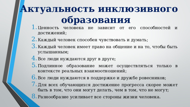 Актуальность инклюзивного образования Ценность человека не зависит от его способностей и достижений; Каждый человек способен чувствовать и думать; Каждый человек имеет право на общение и на то, чтобы быть услышанным; Все люди нуждаются друг в друге; Подлинное образование может осуществляться только в контексте реальных взаимоотношений; Все люди нуждаются в поддержке и дружбе ровесников; Для всех обучающихся достижение прогресса скорее может быть в том, что они могут делать, чем в том, что не могут; Разнообразие усиливает все стороны жизни человека. 