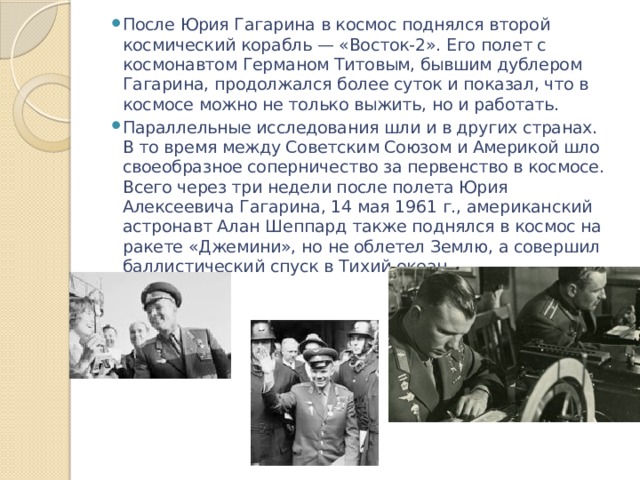 После Юрия Гагарина в космос поднялся второй космический корабль — «Восток-2». Его полет с космонавтом Германом Титовым, бывшим дублером Гагарина, продолжался более суток и показал, что в космосе можно не только выжить, но и работать. Параллельные исследования шли и в других странах. В то время между Советским Союзом и Америкой шло своеобразное соперничество за первенство в космосе. Всего через три недели после полета Юрия Алексеевича Гагарина, 14 мая 1961 г., американский астронавт Алан Шеппард также поднялся в космос на ракете «Джемини», но не облетел Землю, а совершил баллистический спуск в Тихий океан. 